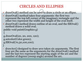 CIRCLES AND ELLIPSES
 drawOval() method can be used to draw a circle or an ellipse.
 drawOval() method takes four arguments: the first two
represent the top left corner of the imaginary rectangle and the
other two represent the width and height of the oval itself.
 drawOval() method draws outline of an oval, and the fillOval()
method draws a solid oval.
public void paint(Graphics g)
{
g.drawOval(20, 20, 200, 120);
g.setcolor(Color.green);
g.fillOval(70,30,100,100);
}
• drawArc() designed to draw arcs taken six arguments. The first
four are the same as the arguments for the drawOval() method
and the last two represent the starting angle of the arc and the
number of degrees (sweep angle) around the arc.
 