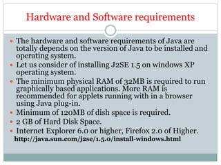 Hardware and Software requirements
 The hardware and software requirements of Java are
totally depends on the version of Java to be installed and
operating system.
 Let us consider of installing J2SE 1.5 on windows XP
operating system.
 The minimum physical RAM of 32MB is required to run
graphically based applications. More RAM is
recommended for applets running with in a browser
using Java plug-in.
 Minimum of 120MB of dish space is required.
 2 GB of Hard Disk Space.
 Internet Explorer 6.0 or higher, Firefox 2.0 of Higher.
http://java.sun.com/j2se/1.5.0/install-windows.html
 
