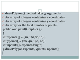  drawPolygon() method takes 3 arguments:
 An array of integers containing x coordinates.
 An array of integers containing y coordinates.
 An array for the total number of points.
public void paint(Graphics g)
{
int xpoints [] = {10, 170,80,10};
int ypoints[]= {20, 40, 140, 20};
int npoints[]= xpoints.length;
g.drawPolygon (xpoints, ypoints, npoints);
}
 