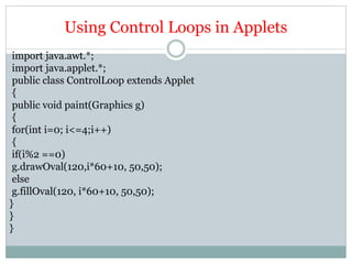 Using Control Loops in Applets
import java.awt.*;
import java.applet.*;
public class ControlLoop extends Applet
{
public void paint(Graphics g)
{
for(int i=0; i<=4;i++)
{
if(i%2 ==0)
g.drawOval(120,i*60+10, 50,50);
else
g.fillOval(120, i*60+10, 50,50);
}
}
}
 
