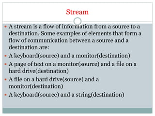 Stream
 A stream is a flow of information from a source to a
destination. Some examples of elements that form a
flow of communication between a source and a
destination are:
 A keyboard(source) and a monitor(destination)
 A page of text on a monitor(source) and a file on a
hard drive(destination)
 A file on a hard drive(source) and a
monitor(destination)
 A keyboard(source) and a string(destination)
 
