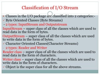 Classification of I/O Stream
 Classes in the I/O package are classified into 2 categories:-
 Byte Oriented Classes (Byte Streams)
- 2 types: InputStream and Outputstream
InputStream – super class of all the classes which are used to
read data in the form of bytes.
OutputStream – super class of all the classes which are used
to write data in the form of bytes.
 Character Oriented Classes(Character Streams)
- 2 types: Reader and Writer
Reader class – super class of all the classes which are used to
read data in the form of characters.
Writer class – super class of all the classes which are used to
write data in the form of characters.
 Object is the super class for all the above streams.
 