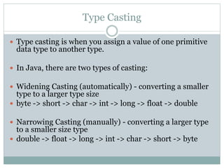 Type Casting
 Type casting is when you assign a value of one primitive
data type to another type.
 In Java, there are two types of casting:
 Widening Casting (automatically) - converting a smaller
type to a larger type size
 byte -> short -> char -> int -> long -> float -> double
 Narrowing Casting (manually) - converting a larger type
to a smaller size type
 double -> float -> long -> int -> char -> short -> byte
 