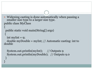  Widening casting is done automatically when passing a
smaller size type to a larger size type.
public class MyClass
{
public static void main(String[] args)
{
int myInt = 9;
double myDouble = myInt; // Automatic casting: int to
double
System.out.println(myInt); // Outputs 9
System.out.println(myDouble); // Outputs 9.0
}
}
 
