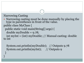 Narrowing Casting
 Narrowing casting must be done manually by placing the
type in parentheses in front of the value.
public class MyClass {
public static void main(String[] args) {
double myDouble = 9.78;
int myInt = (int) myDouble; // Manual casting: double
to int
System.out.println(myDouble); // Outputs 9.78
System.out.println(myInt); // Outputs 9
}
}
 