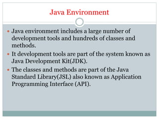 Java Environment
 Java environment includes a large number of
development tools and hundreds of classes and
methods.
 It development tools are part of the system known as
Java Development Kit(JDK).
 The classes and methods are part of the Java
Standard Library(JSL) also known as Application
Programming Interface (API).
 