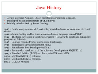Java History
 Java is a general Purpose , Object oriented programming language.
 Developed by Sun Microsystem of USA in 1991.
 Initially called as Oak by James Gosling.
1990 – Sun Microsystem decided to develop special software for consumer electronic
device.
1991 – James Gosling and his team announced a new language named “Oak”
1994 – The team developed a web browser called “Hot Java” to locate and run applet
program on Internet.
1995 – Oak was renamed “java” due to some legal snags.
1996 – Sun releases Java Development Kit 1.0
1997 - Sun releases Java Development Kit 1.1
1998 – Java 2 with version 1.2 of the software Development Kit(SDK 1.2)
1999 – Standard Edition (J2SE) and Enterprise Edition (J2EE)
2000 – J2SE with SDK 1.3 released.
2002 – J2SE with SDK 1.4 released.
2004 – JDK 1.5 released
 