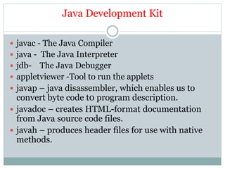 Java Development Kit
 javac - The Java Compiler
 java - The Java Interpreter
 jdb- The Java Debugger
 appletviewer -Tool to run the applets
 javap – java disassembler, which enables us to
convert byte code t0 program description.
 javadoc – creates HTML-format documentation
from Java source code files.
 javah – produces header files for use with native
methods.
 
