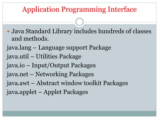Application Programming Interface
 Java Standard Library includes hundreds of classes
and methods.
java.lang – Language support Package
java.util – Utilities Package
java.io – Input/Output Packages
java.net – Networking Packages
java.awt – Abstract window toolkit Packages
java.applet – Applet Packages
 