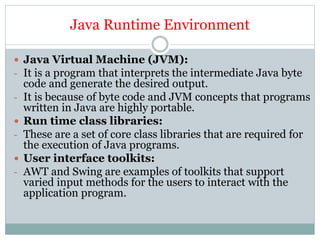 Java Runtime Environment
 Java Virtual Machine (JVM):
- It is a program that interprets the intermediate Java byte
code and generate the desired output.
- It is because of byte code and JVM concepts that programs
written in Java are highly portable.
 Run time class libraries:
- These are a set of core class libraries that are required for
the execution of Java programs.
 User interface toolkits:
- AWT and Swing are examples of toolkits that support
varied input methods for the users to interact with the
application program.
 