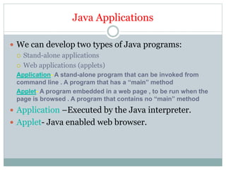 Java Applications
 We can develop two types of Java programs:
 Stand-alone applications
 Web applications (applets)
Application- A stand-alone program that can be invoked from
command line . A program that has a “main” method
Applet- A program embedded in a web page , to be run when the
page is browsed . A program that contains no “main” method
 Application –Executed by the Java interpreter.
 Applet- Java enabled web browser.
 