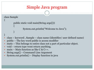 Simple Java program
class Sample
{
public static void main(String args[]))
{
System.out.println(“Welcome to Java”);
}
}
 class – keyword , Sample – class name (Identifier/ user defined name)
 public – The key word public is access modifier
 static – This belongs to entire class not a part of particular object.
 void – return type wont return anything.
 main – Main function as like C & C++.
 String args[] – Command Line Argument
 System.out.println() – Display function in java
 