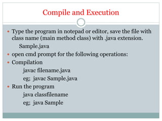Compile and Execution
 Type the program in notepad or editor, save the file with
class name (main method class) with .java extension.
Sample.java
 open cmd prompt for the following operations:
 Compilation
javac filename.java
eg; javac Sample.java
 Run the program
java classfilename
eg; java Sample
 