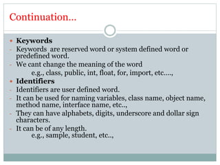Continuation…
 Keywords
- Keywords are reserved word or system defined word or
predefined word.
- We cant change the meaning of the word
e.g., class, public, int, float, for, import, etc….,
 Identifiers
- Identifiers are user defined word.
- It can be used for naming variables, class name, object name,
method name, interface name, etc..,
- They can have alphabets, digits, underscore and dollar sign
characters.
- It can be of any length.
e.g., sample, student, etc..,
 