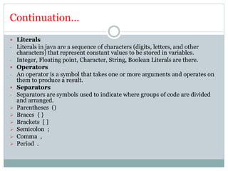 Continuation…
 Literals
- Literals in java are a sequence of characters (digits, letters, and other
characters) that represent constant values to be stored in variables.
- Integer, Floating point, Character, String, Boolean Literals are there.
 Operators
- An operator is a symbol that takes one or more arguments and operates on
them to produce a result.
 Separators
- Separators are symbols used to indicate where groups of code are divided
and arranged.
 Parentheses ()
 Braces { }
 Brackets [ ]
 Semicolon ;
 Comma ,
 Period .
 