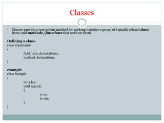 Classes
 Classes provide a convenient method for packing together a group of logically related data
items and methods /functions that work on them.
Defining a class:
class classname
{
field/data declarations;
method declarations;
}
example
class Sample
{
int a,b,c;
void input()
{
a=10;
b=20;
}
}
 