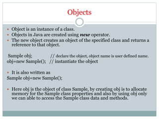 Objects
 Object is an instance of a class.
 Objects in Java are created using new operator.
 The new object creates an object of the specified class and returns a
reference to that object.
Sample obj; // declare the object, object name is user defined name.
obj=new Sample(); // instantiate the object
 It is also written as
Sample obj=new Sample();
 Here obj is the object of class Sample, by creating obj is to allocate
memory for the Sample class properties and also by using obj only
we can able to access the Sample class data and methods.
 