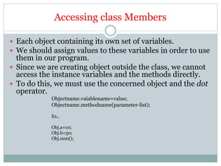 Accessing class Members
 Each object containing its own set of variables.
 We should assign values to these variables in order to use
them in our program.
 Since we are creating object outside the class, we cannot
access the instance variables and the methods directly.
 To do this, we must use the concerned object and the dot
operator.
Objectname.vaiablename=value;
Objectname.methodname(parameter-list);
Ex.,
Obj.a=10;
Obj.b=50;
Obj.sum();
 