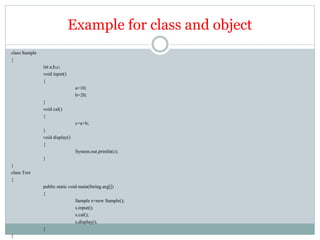 Example for class and object
class Sample
{
int a,b,c;
void input()
{
a=10;
b=20;
}
void cal()
{
c=a+b;
}
void display()
{
System.out.println(c);
}
}
class Test
{
public static void main(String arg[])
{
Sample s=new Sample();
s.input();
s.cal();
s.display();
}
}
 