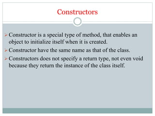 Constructors
Constructor is a special type of method, that enables an
object to initialize itself when it is created.
Constructor have the same name as that of the class.
Constructors does not specify a return type, not even void
because they return the instance of the class itself.
 