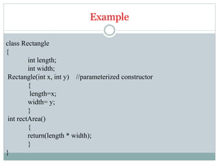 Example
class Rectangle
{
int length;
int width;
Rectangle(int x, int y) //parameterized constructor
{
length=x;
width= y;
}
int rectArea()
{
return(length * width);
}
}
 