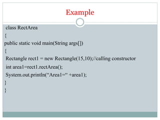 Example
class RectArea
{
public static void main(String args[])
{
Rectangle rect1 = new Rectangle(15,10);//calling constructor
int area1=rect1.rectArea();
System.out.println(“Area1=“ +area1);
}
}
 