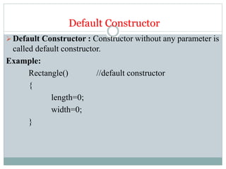 Default Constructor
Default Constructor : Constructor without any parameter is
called default constructor.
Example:
Rectangle() //default constructor
{
length=0;
width=0;
}
 