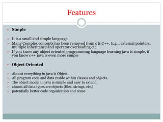 Features
 Simple
 It is a small and simple language
 Many Complex concepts has been removed from c & C++. E.g.., external pointers,
multiple inheritance and operator overloading etc..
 If you know any object oriented programming language learning java is simple, if
you know c++ java is even more simple
 Object Oriented
 Almost everything in java is Object.
 All program code and data reside within classes and objects.
 The object model in java is simple and easy to extend.
 almost all data types are objects (files, strings, etc.)
 potentially better code organization and reuse
 