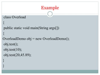Example
class Overload
{
public static void main(String args[])
{
OverloadDemo obj = new OverloadDemo();
obj.test();
obj.test(10);
obj.test(20,45.89);
}
}
 
