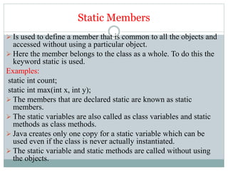 Static Members
 Is used to define a member that is common to all the objects and
accessed without using a particular object.
 Here the member belongs to the class as a whole. To do this the
keyword static is used.
Examples:
static int count;
static int max(int x, int y);
 The members that are declared static are known as static
members.
 The static variables are also called as class variables and static
methods as class methods.
 Java creates only one copy for a static variable which can be
used even if the class is never actually instantiated.
 The static variable and static methods are called without using
the objects.
 