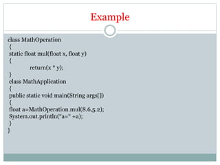 Example
class MathOperation
{
static float mul(float x, float y)
{
return(x * y);
}
class MathApplication
{
public static void main(String args[])
{
float a=MathOperation.mul(8.6,5.2);
System.out.println(“a=“ +a);
}
}
 