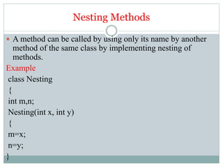 Nesting Methods
 A method can be called by using only its name by another
method of the same class by implementing nesting of
methods.
Example
class Nesting
{
int m,n;
Nesting(int x, int y)
{
m=x;
n=y;
}
 