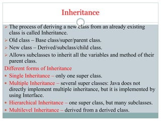 Inheritance
 The process of deriving a new class from an already existing
class is called Inheritance.
 Old class – Base class/super/parent class.
 New class – Derived/subclass/child class.
 Allows subclasses to inherit all the variables and method of their
parent class.
Different forms of Inheritance
 Single Inheritance – only one super class.
 Multiple Inheritance – several super classes: Java does not
directly implement multiple inheritance, but it is implemented by
using Interface.
 Hierarchical Inheritance – one super class, but many subclasses.
 Multilevel Inheritance – derived from a derived class.
 