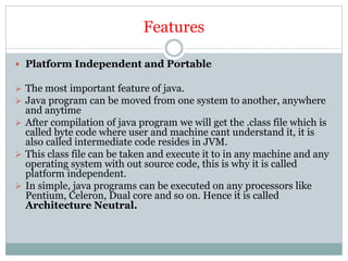 Features
 Platform Independent and Portable
 The most important feature of java.
 Java program can be moved from one system to another, anywhere
and anytime
 After compilation of java program we will get the .class file which is
called byte code where user and machine cant understand it, it is
also called intermediate code resides in JVM.
 This class file can be taken and execute it to in any machine and any
operating system with out source code, this is why it is called
platform independent.
 In simple, java programs can be executed on any processors like
Pentium, Celeron, Dual core and so on. Hence it is called
Architecture Neutral.
 
