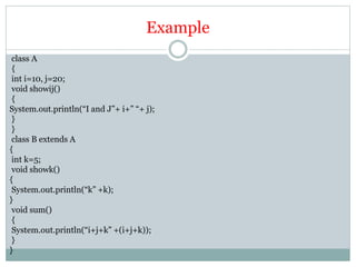 Example
class A
{
int i=10, j=20;
void showij()
{
System.out.println(“I and J”+ i+” “+ j);
}
}
class B extends A
{
int k=5;
void showk()
{
System.out.println(“k” +k);
}
void sum()
{
System.out.println(“i+j+k” +(i+j+k));
}
}
 