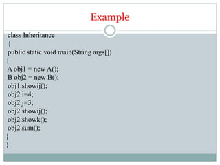 Example
class Inheritance
{
public static void main(String args[])
{
A obj1 = new A();
B obj2 = new B();
obj1.showij();
obj2.i=4;
obj2.j=3;
obj2.showij();
obj2.showk();
obj2.sum();
}
}
 