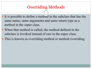 Overriding Methods
 It is possible to define a method in the subclass that has the
same name, same arguments and same return type as a
method in the super class.
 When that method is called, the method defined in the
subclass is invoked instead of one in the super class.
 This is known as overriding method or method overriding.
 