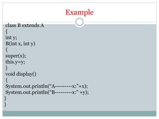 Example
class B extends A
{
int y;
B(int x, int y)
{
super(x);
this.y=y;
}
void display()
{
System.out.println(“A---------x:”+x);
System.out.println(“B---------x:” +y);
}
}
 