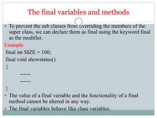 The final variables and methods
 To prevent the sub classes from overriding the members of the
super class, we can declare them as final using the keyword final
as the modifier.
Example
final int SIZE = 100;
final void showstatus()
{
------
------
}
 The value of a final variable and the functionality of a final
method cannot be altered in any way.
 The final variables behave like class variables.
 
