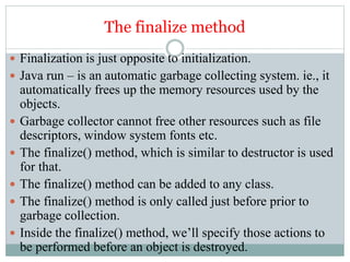 The finalize method
 Finalization is just opposite to initialization.
 Java run – is an automatic garbage collecting system. ie., it
automatically frees up the memory resources used by the
objects.
 Garbage collector cannot free other resources such as file
descriptors, window system fonts etc.
 The finalize() method, which is similar to destructor is used
for that.
 The finalize() method can be added to any class.
 The finalize() method is only called just before prior to
garbage collection.
 Inside the finalize() method, we’ll specify those actions to
be performed before an object is destroyed.
 