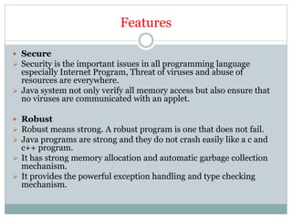 Features
 Secure
 Security is the important issues in all programming language
especially Internet Program, Threat of viruses and abuse of
resources are everywhere.
 Java system not only verify all memory access but also ensure that
no viruses are communicated with an applet.
 Robust
 Robust means strong. A robust program is one that does not fail.
 Java programs are strong and they do not crash easily like a c and
c++ program.
 It has strong memory allocation and automatic garbage collection
mechanism.
 It provides the powerful exception handling and type checking
mechanism.
 