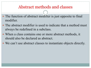 Abstract methods and classes
 The function of abstract modifier is just opposite to final
modifier.
 The abstract modifier is used to indicate that a method must
always be redefined in a subclass.
 When a class contains one or more abstract methods, it
should also be declared as abstract.
 We can’t use abstract classes to instantiate objects directly.
 