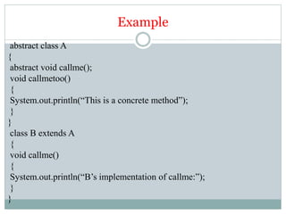 Example
abstract class A
{
abstract void callme();
void callmetoo()
{
System.out.println(“This is a concrete method”);
}
}
class B extends A
{
void callme()
{
System.out.println(“B’s implementation of callme:”);
}
}
 