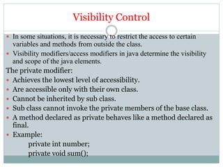 Visibility Control
 In some situations, it is necessary to restrict the access to certain
variables and methods from outside the class.
 Visibility modifiers/access modifiers in java determine the visibility
and scope of the java elements.
The private modifier:
 Achieves the lowest level of accessibility.
 Are accessible only with their own class.
 Cannot be inherited by sub class.
 Sub class cannot invoke the private members of the base class.
 A method declared as private behaves like a method declared as
final.
 Example:
private int number;
private void sum();
 