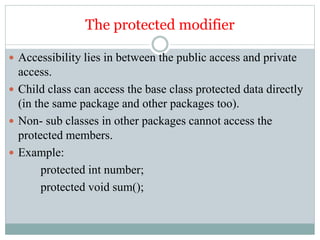The protected modifier
 Accessibility lies in between the public access and private
access.
 Child class can access the base class protected data directly
(in the same package and other packages too).
 Non- sub classes in other packages cannot access the
protected members.
 Example:
protected int number;
protected void sum();
 