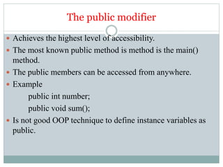 The public modifier
 Achieves the highest level of accessibility.
 The most known public method is method is the main()
method.
 The public members can be accessed from anywhere.
 Example
public int number;
public void sum();
 Is not good OOP technique to define instance variables as
public.
 