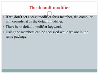 The default modifier
 If we don’t set access modifier for a member, the compiler
will consider it as the default modifier.
 There is no default modifier keyword.
 Using the members can be accessed while we are in the
same package.
 