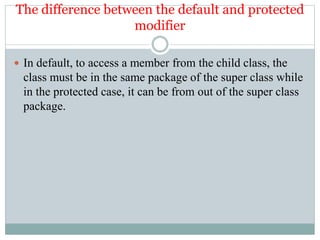 The difference between the default and protected
modifier
 In default, to access a member from the child class, the
class must be in the same package of the super class while
in the protected case, it can be from out of the super class
package.
 