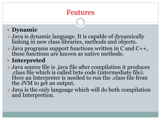 Features
 Dynamic
 Java is dynamic language. It is capable of dynamically
linking in new class libraries, methods and objects.
 Java programs support functions written in C and C++,
these functions are known as native methods.
 Interpreted
 Java source file is .java file after compilation it produces
.class file which is called byte code (intermediate file).
Here an Interpreter is needed to run the .class file from
the JVM to get an output.
 Java is the only language which will do both compilation
and Interpretion.
 