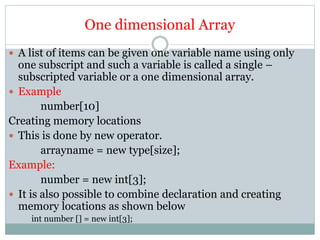 One dimensional Array
 A list of items can be given one variable name using only
one subscript and such a variable is called a single –
subscripted variable or a one dimensional array.
 Example
number[10]
Creating memory locations
 This is done by new operator.
arrayname = new type[size];
Example:
number = new int[3];
 It is also possible to combine declaration and creating
memory locations as shown below
int number [] = new int[3];
 